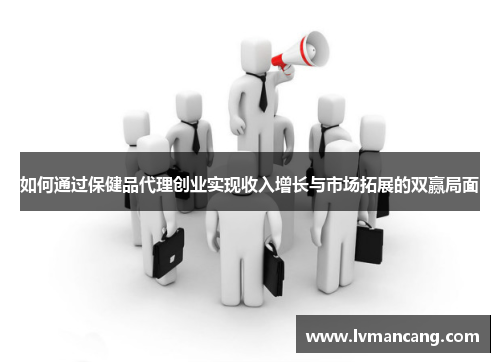 如何通过保健品代理创业实现收入增长与市场拓展的双赢局面 如何通过保健品代理创业实现收入增长与市场拓展的双赢局面